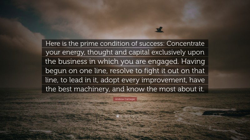 Andrew Carnegie Quote: “Here is the prime condition of success: Concentrate your energy, thought and capital exclusively upon the business in which you are engaged. Having begun on one line, resolve to fight it out on that line, to lead in it, adopt every improvement, have the best machinery, and know the most about it.”