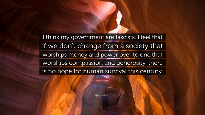Patch Adams Quote: “I think my government are fascists. I feel that if we don’t change from a society that worships money and power over to one that worships compassion and generosity, there is no hope for human survival this century.”