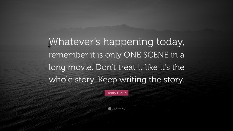 Henry Cloud Quote: “Whatever’s happening today, remember it is only ONE SCENE in a long movie. Don’t treat it like it’s the whole story. Keep writing the story.”