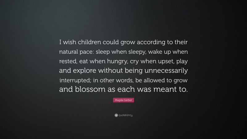 Magda Gerber Quote: “I wish children could grow according to their natural pace: sleep when sleepy, wake up when rested, eat when hungry, cry when upset, play and explore without being unnecessarily interrupted; in other words, be allowed to grow and blossom as each was meant to.”