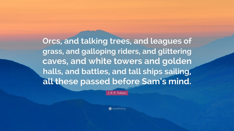 J. R. R. Tolkien Quote: “Orcs, and talking trees, and leagues of grass, and galloping riders, and glittering caves, and white towers and golden halls, and battles, and tall ships sailing, all these passed before Sam’s mind.”