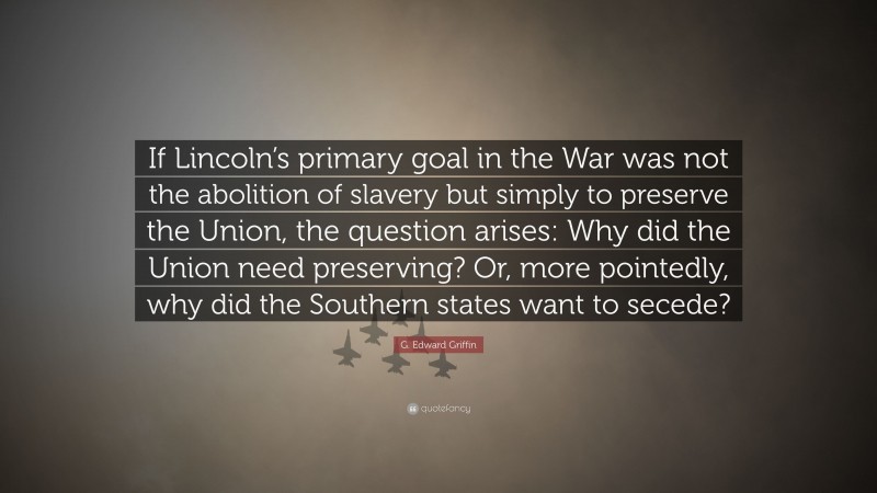 G. Edward Griffin Quote: “If Lincoln’s primary goal in the War was not the abolition of slavery but simply to preserve the Union, the question arises: Why did the Union need preserving? Or, more pointedly, why did the Southern states want to secede?”
