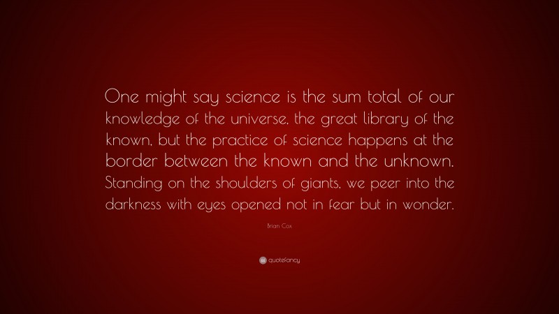 Brian Cox Quote: “One might say science is the sum total of our knowledge of the universe, the great library of the known, but the practice of science happens at the border between the known and the unknown. Standing on the shoulders of giants, we peer into the darkness with eyes opened not in fear but in wonder.”