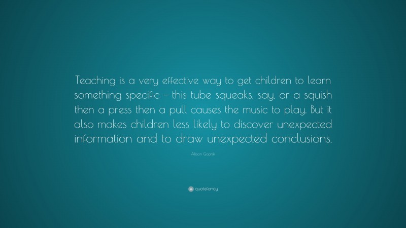 Alison Gopnik Quote: “Teaching is a very effective way to get children to learn something specific – this tube squeaks, say, or a squish then a press then a pull causes the music to play. But it also makes children less likely to discover unexpected information and to draw unexpected conclusions.”