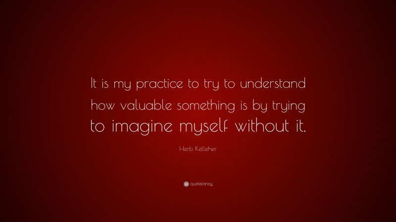 Herb Kelleher Quote: “It is my practice to try to understand how valuable something is by trying to imagine myself without it.”
