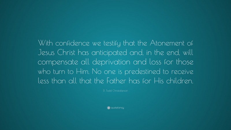 D. Todd Christofferson Quote: “With confidence we testify that the Atonement of Jesus Christ has anticipated and, in the end, will compensate all deprivation and loss for those who turn to Him. No one is predestined to receive less than all that the Father has for His children.”