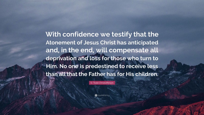 D. Todd Christofferson Quote: “With confidence we testify that the Atonement of Jesus Christ has anticipated and, in the end, will compensate all deprivation and loss for those who turn to Him. No one is predestined to receive less than all that the Father has for His children.”