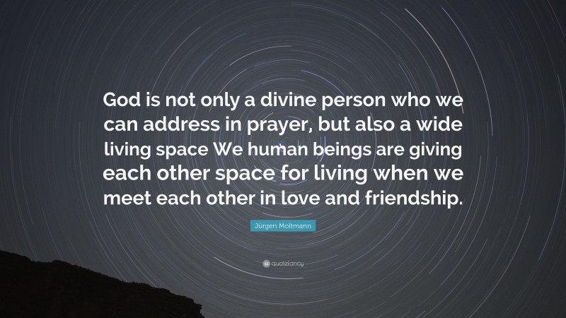 Jürgen Moltmann Quote: “God is not only a divine person who we can address in prayer, but also a wide living space We human beings are giving each other space for living when we meet each other in love and friendship.”