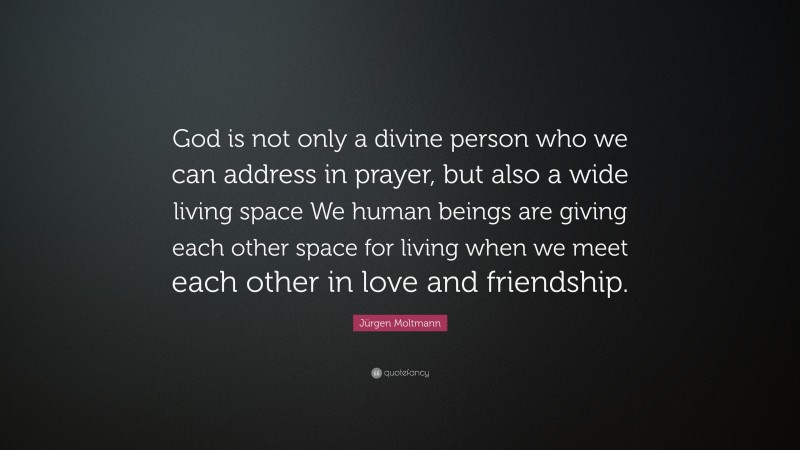Jürgen Moltmann Quote: “God is not only a divine person who we can address in prayer, but also a wide living space We human beings are giving each other space for living when we meet each other in love and friendship.”