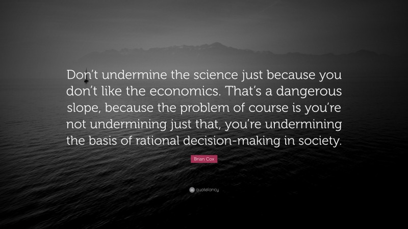 Brian Cox Quote: “Don’t undermine the science just because you don’t like the economics. That’s a dangerous slope, because the problem of course is you’re not undermining just that, you’re undermining the basis of rational decision-making in society.”