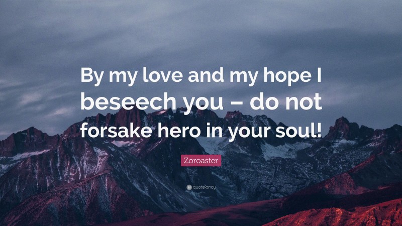 Zoroaster Quote: “By my love and my hope I beseech you – do not forsake hero in your soul!”