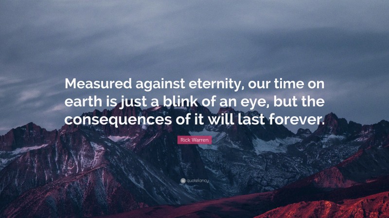 Rick Warren Quote: “Measured against eternity, our time on earth is just a blink of an eye, but the consequences of it will last forever.”