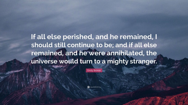 Emily Brontë Quote: “If all else perished, and he remained, I should still continue to be; and if all else remained, and he were annihilated, the universe would turn to a mighty stranger.”