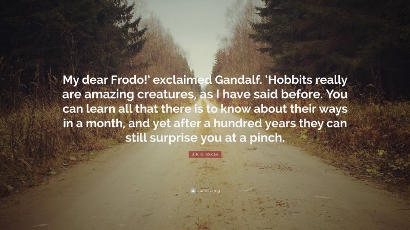 J. R. R. Tolkien Quote: “My dear Frodo!’ exclaimed Gandalf. ‘Hobbits really are amazing creatures, as I have said before. You can learn all that there is to know about their ways in a month, and yet after a hundred years they can still surprise you at a pinch.”
