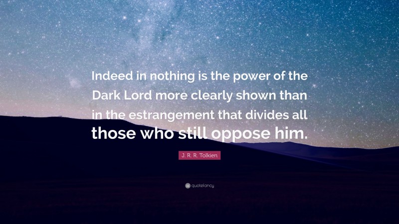 J. R. R. Tolkien Quote: “Indeed in nothing is the power of the Dark Lord more clearly shown than in the estrangement that divides all those who still oppose him.”