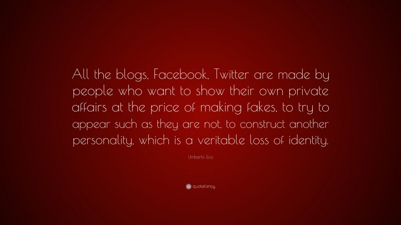 Umberto Eco Quote: “All the blogs, Facebook, Twitter are made by people who want to show their own private affairs at the price of making fakes, to try to appear such as they are not, to construct another personality, which is a veritable loss of identity.”