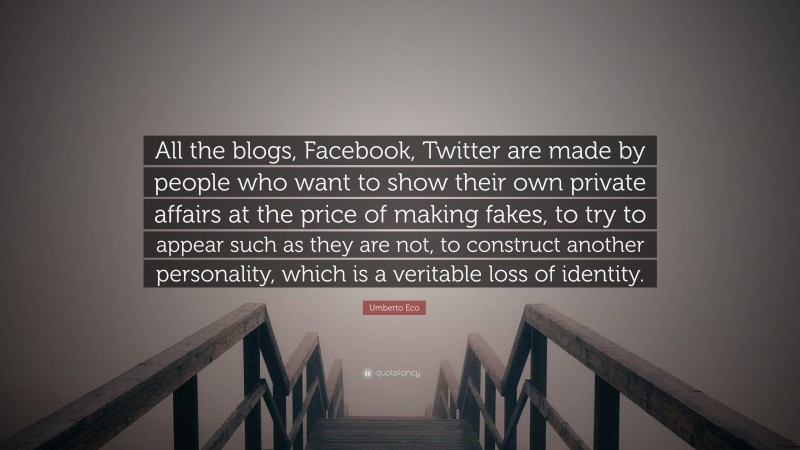 Umberto Eco Quote: “All the blogs, Facebook, Twitter are made by people who want to show their own private affairs at the price of making fakes, to try to appear such as they are not, to construct another personality, which is a veritable loss of identity.”