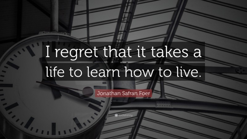Jonathan Safran Foer Quote: “I regret that it takes a life to learn how to live.”