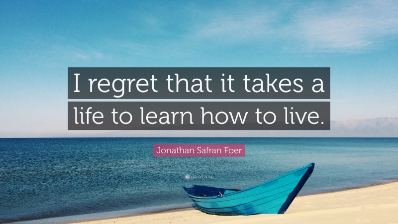 Jonathan Safran Foer Quote: “I regret that it takes a life to learn how to live.”