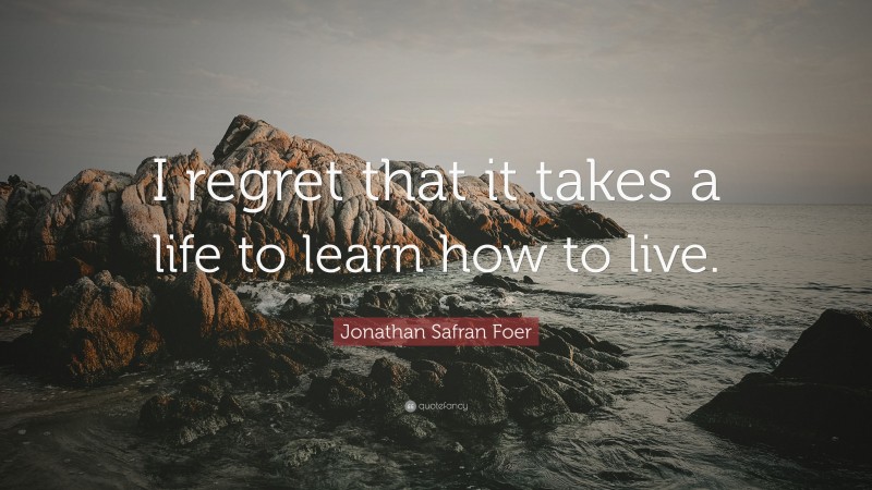 Jonathan Safran Foer Quote: “I regret that it takes a life to learn how to live.”
