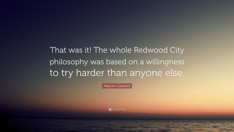 Malcolm Gladwell Quote: “That was it! The whole Redwood City philosophy was based on a willingness to try harder than anyone else.”
