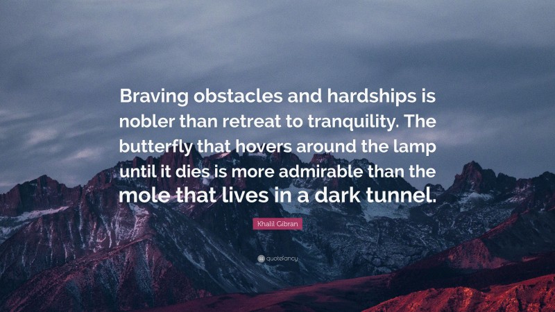 Khalil Gibran Quote: “Braving obstacles and hardships is nobler than retreat to tranquility. The butterfly that hovers around the lamp until it dies is more admirable than the mole that lives in a dark tunnel.”