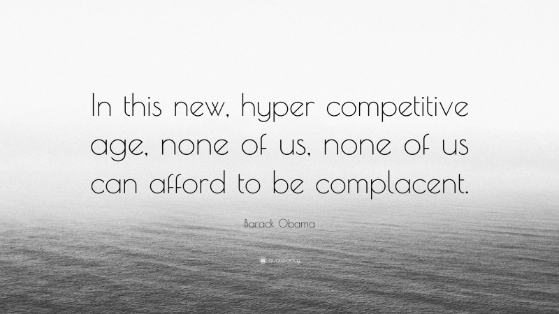 Barack Obama Quote: “In this new, hyper competitive age, none of us, none of us can afford to be complacent.”