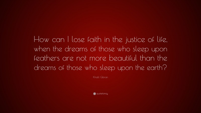 Khalil Gibran Quote: “How can I lose faith in the justice of life, when the dreams of those who sleep upon feathers are not more beautiful than the dreams of those who sleep upon the earth?”