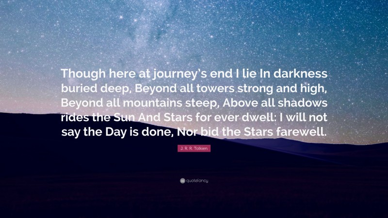 J. R. R. Tolkien Quote: “Though here at journey’s end I lie In darkness buried deep, Beyond all towers strong and high, Beyond all mountains steep, Above all shadows rides the Sun And Stars for ever dwell: I will not say the Day is done, Nor bid the Stars farewell.”