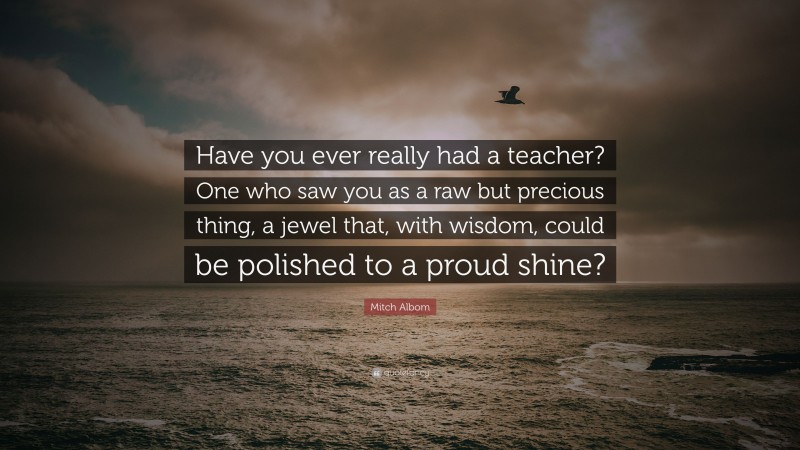Mitch Albom Quote: “Have you ever really had a teacher? One who saw you as a raw but precious thing, a jewel that, with wisdom, could be polished to a proud shine?”