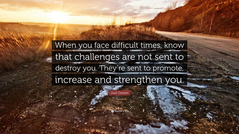 Joel Osteen Quote: “When you face difficult times, know that challenges are not sent to destroy you. They’re sent to promote, increase and strengthen you.”
