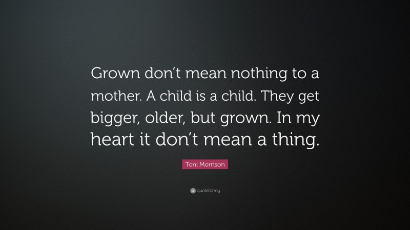 Toni Morrison Quote: “Grown don’t mean nothing to a mother. A child is a child. They get bigger, older, but grown. In my heart it don’t mean a thing.”