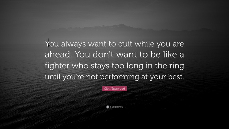 Clint Eastwood Quote: “You always want to quit while you are ahead. You don’t want to be like a fighter who stays too long in the ring until you’re not performing at your best.”