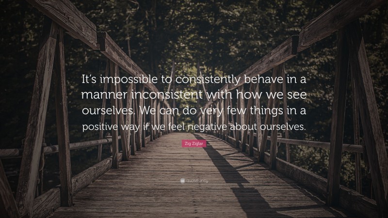 Zig Ziglar Quote: “It’s impossible to consistently behave in a manner inconsistent with how we see ourselves. We can do very few things in a positive way if we feel negative about ourselves.”