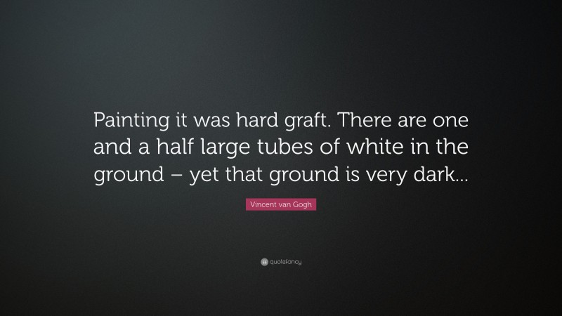 Vincent van Gogh Quote: “Painting it was hard graft. There are one and a half large tubes of white in the ground – yet that ground is very dark...”