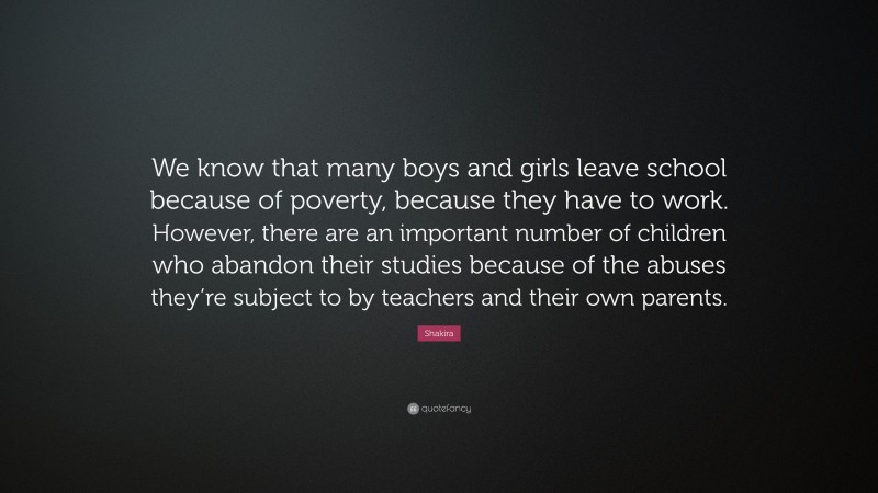 Shakira Quote: “We know that many boys and girls leave school because of poverty, because they have to work. However, there are an important number of children who abandon their studies because of the abuses they’re subject to by teachers and their own parents.”