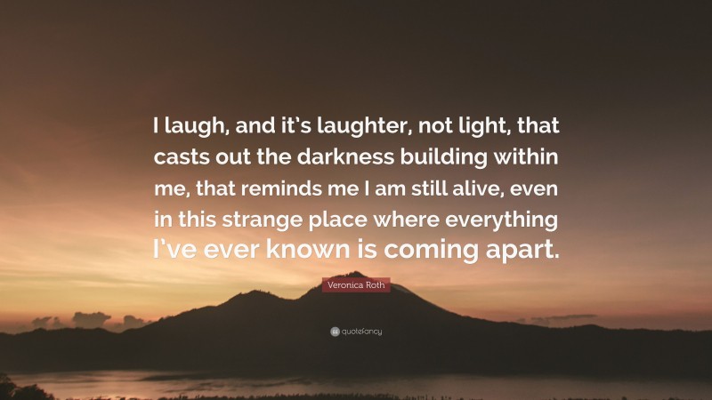 Veronica Roth Quote: “I laugh, and it’s laughter, not light, that casts out the darkness building within me, that reminds me I am still alive, even in this strange place where everything I’ve ever known is coming apart.”
