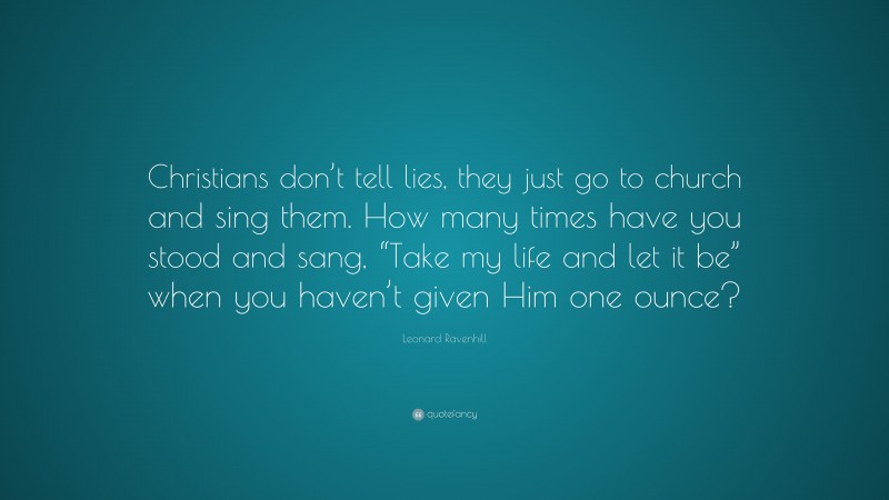 Leonard Ravenhill Quote: “Christians don’t tell lies, they just go to church and sing them. How many times have you stood and sang, “Take my life and let it be” when you haven’t given Him one ounce?”