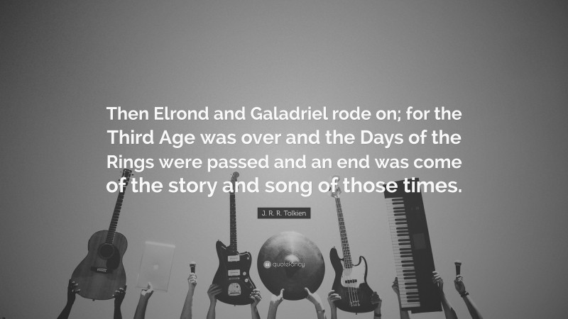 J. R. R. Tolkien Quote: “Then Elrond and Galadriel rode on; for the Third Age was over and the Days of the Rings were passed and an end was come of the story and song of those times.”