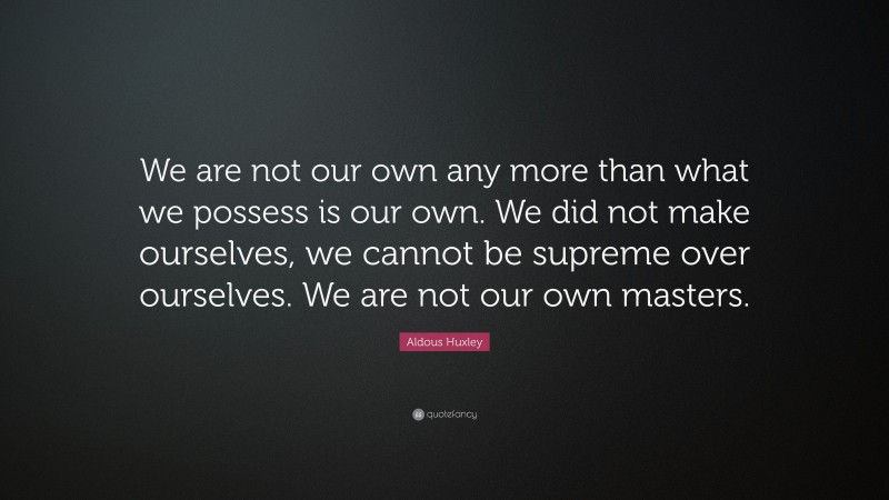 Aldous Huxley Quote: “We are not our own any more than what we possess is our own. We did not make ourselves, we cannot be supreme over ourselves. We are not our own masters.”
