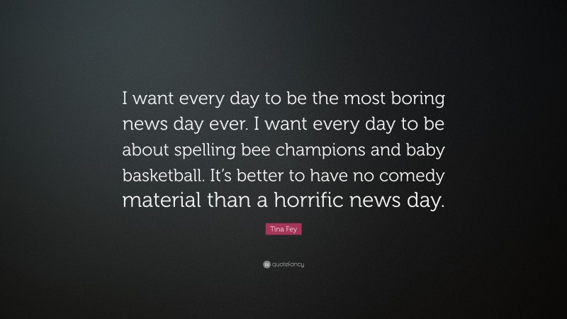 Tina Fey Quote: “I want every day to be the most boring news day ever. I want every day to be about spelling bee champions and baby basketball. It’s better to have no comedy material than a horrific news day.”
