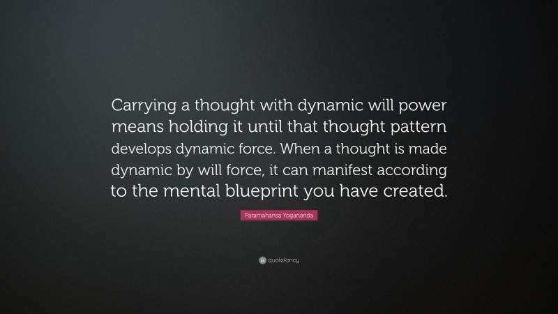 Paramahansa Yogananda Quote: “Carrying a thought with dynamic will power means holding it until that thought pattern develops dynamic force. When a thought is made dynamic by will force, it can manifest according to the mental blueprint you have created.”