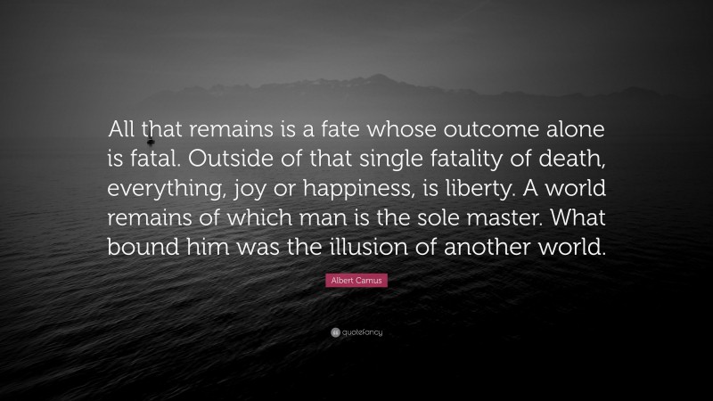 Albert Camus Quote: “All that remains is a fate whose outcome alone is fatal. Outside of that single fatality of death, everything, joy or happiness, is liberty. A world remains of which man is the sole master. What bound him was the illusion of another world.”
