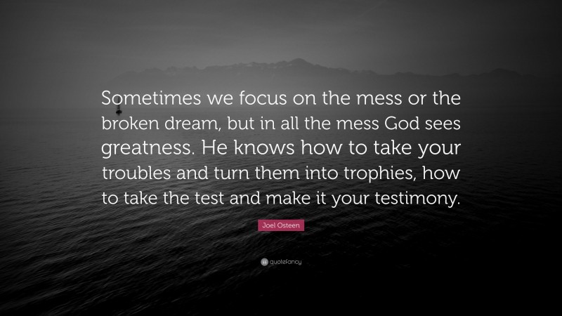Joel Osteen Quote: “Sometimes we focus on the mess or the broken dream, but in all the mess God sees greatness. He knows how to take your troubles and turn them into trophies, how to take the test and make it your testimony.”