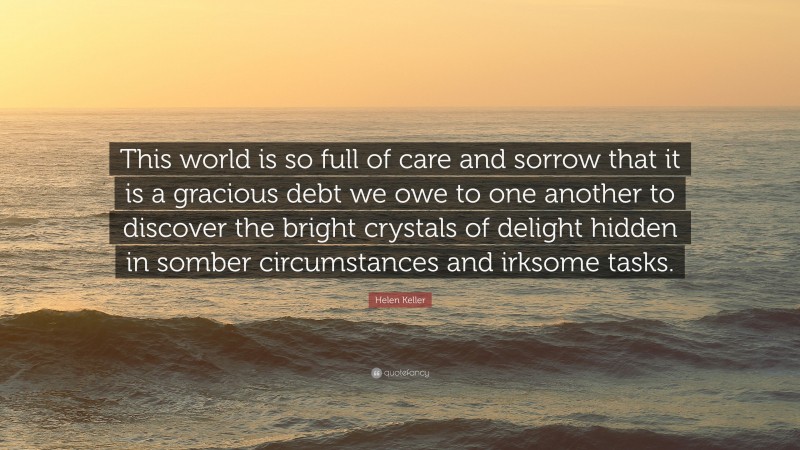 Helen Keller Quote: “This world is so full of care and sorrow that it is a gracious debt we owe to one another to discover the bright crystals of delight hidden in somber circumstances and irksome tasks.”