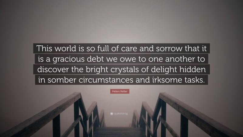 Helen Keller Quote: “This world is so full of care and sorrow that it is a gracious debt we owe to one another to discover the bright crystals of delight hidden in somber circumstances and irksome tasks.”
