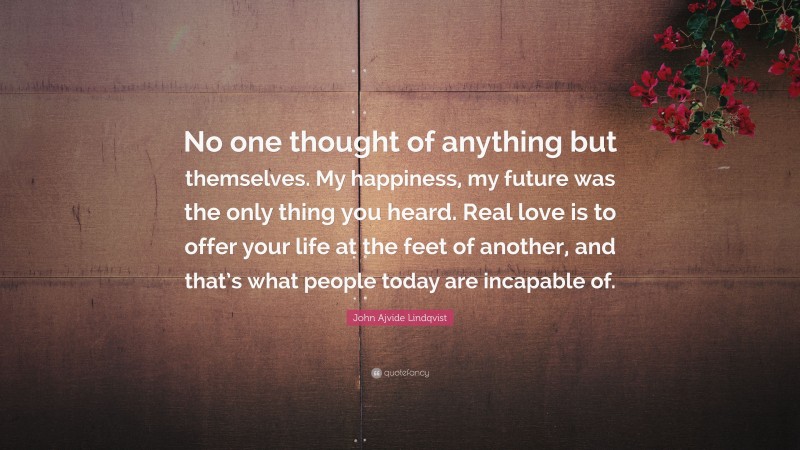 John Ajvide Lindqvist Quote: “No one thought of anything but themselves. My happiness, my future was the only thing you heard. Real love is to offer your life at the feet of another, and that’s what people today are incapable of.”