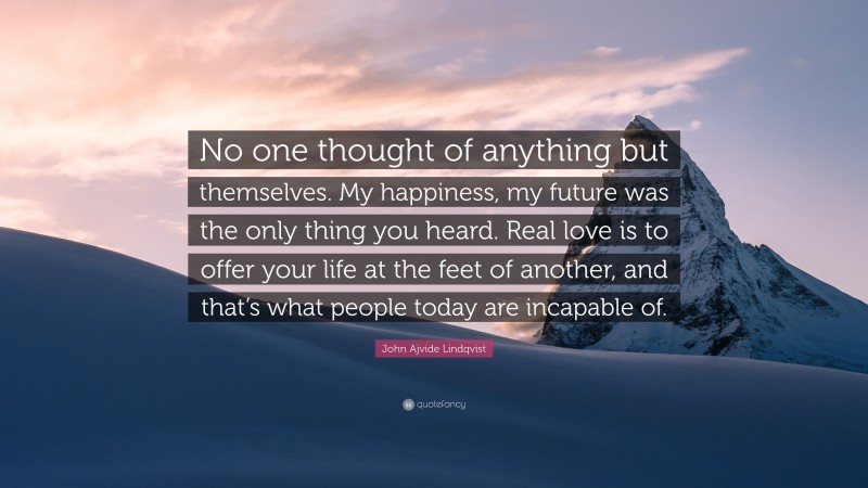 John Ajvide Lindqvist Quote: “No one thought of anything but themselves. My happiness, my future was the only thing you heard. Real love is to offer your life at the feet of another, and that’s what people today are incapable of.”