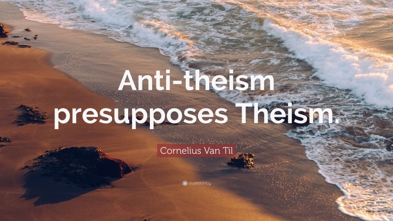 Cornelius Van Til Quote: “Anti-theism presupposes Theism.”