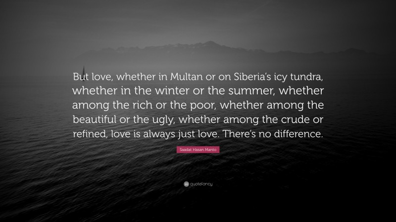 Saadat Hasan Manto Quote: “But love, whether in Multan or on Siberia’s icy tundra, whether in the winter or the summer, whether among the rich or the poor, whether among the beautiful or the ugly, whether among the crude or refined, love is always just love. There’s no difference.”